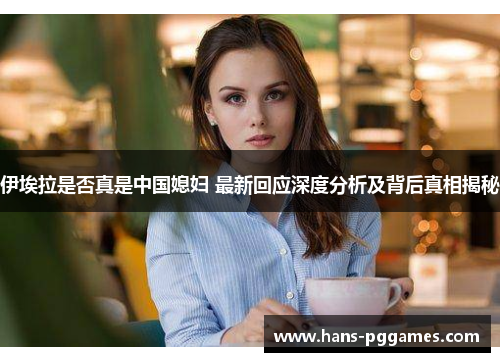 伊埃拉是否真是中国媳妇 最新回应深度分析及背后真相揭秘