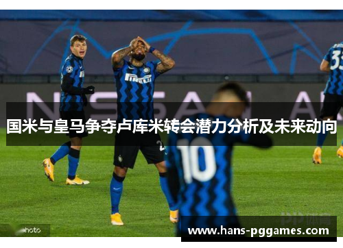 国米与皇马争夺卢库米转会潜力分析及未来动向