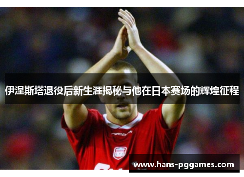 伊涅斯塔退役后新生涯揭秘与他在日本赛场的辉煌征程