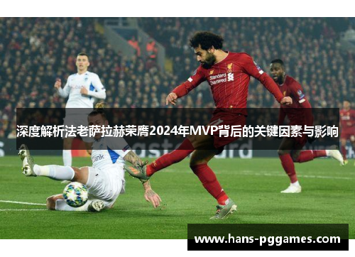 深度解析法老萨拉赫荣膺2024年MVP背后的关键因素与影响