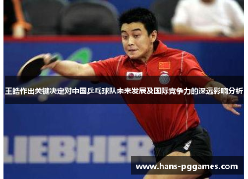 王皓作出关键决定对中国乒乓球队未来发展及国际竞争力的深远影响分析