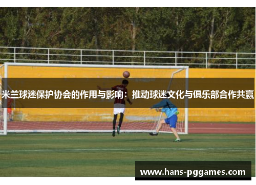 米兰球迷保护协会的作用与影响：推动球迷文化与俱乐部合作共赢