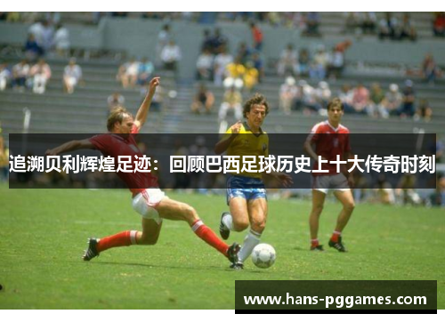 追溯贝利辉煌足迹：回顾巴西足球历史上十大传奇时刻