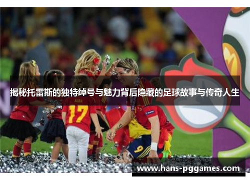 揭秘托雷斯的独特绰号与魅力背后隐藏的足球故事与传奇人生